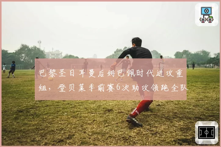 巴黎圣日耳曼后姆巴佩时代进攻重组,登贝莱季前赛6次助攻领跑全队