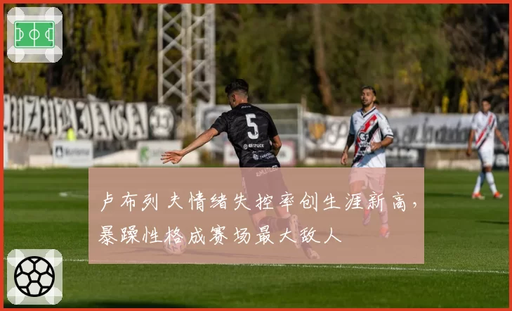 卢布列夫情绪失控率创生涯新高,暴躁性格成赛场最大敌人