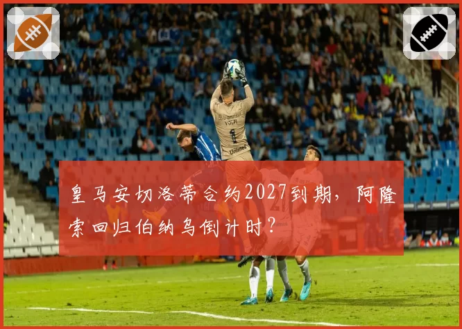 皇马安切洛蒂合约2027到期,阿隆索回归伯纳乌倒计时?