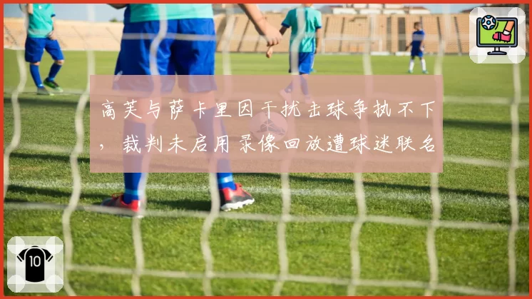 高芙与萨卡里因干扰击球争执不下,裁判未启用录像回放遭球迷联名抗议