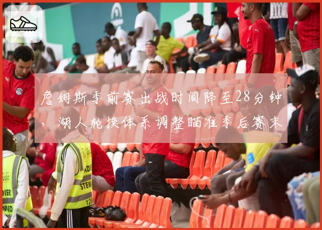 詹姆斯季前赛出战时间降至28分钟，湖人轮换体系调整瞄准季后赛末段