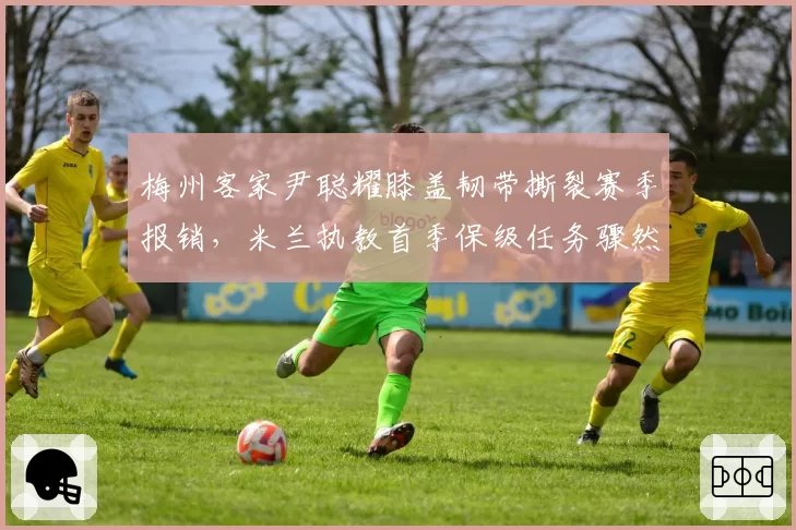 梅州客家尹聪耀膝盖韧带撕裂赛季报销,米兰执教首季保级任务骤然升级