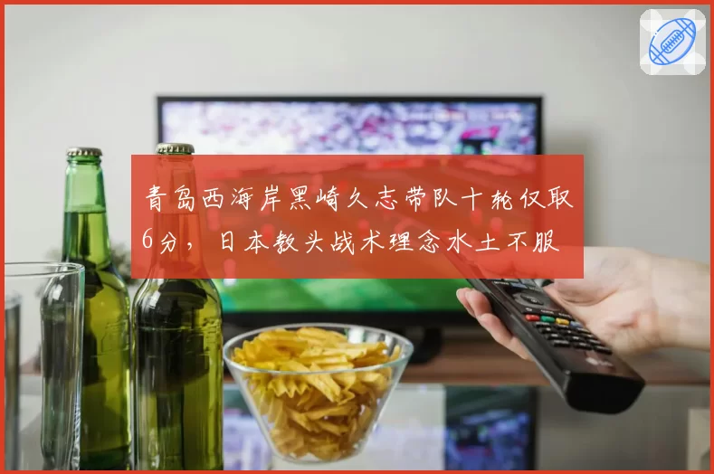 青岛西海岸黑崎久志带队十轮仅取6分,日本教头战术理念水土不服