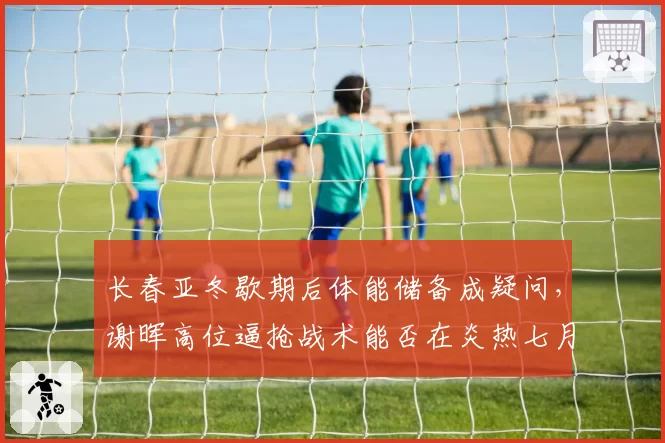 长春亚冬歇期后体能储备成疑问，谢晖高位逼抢战术能否在炎热七月延续