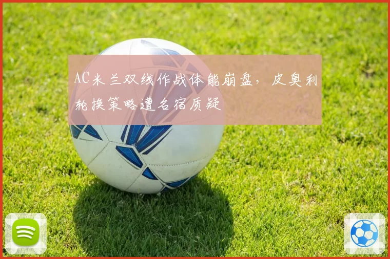 AC米兰双线作战体能崩盘，皮奥利轮换策略遭名宿质疑