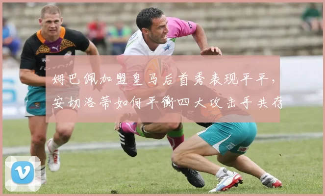 姆巴佩加盟皇马后首秀表现平平,安切洛蒂如何平衡四大攻击手共存难题?