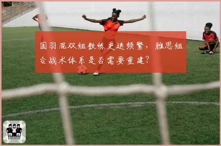 国羽混双组教练更迭频繁,雅思组合战术体系是否需要重建?