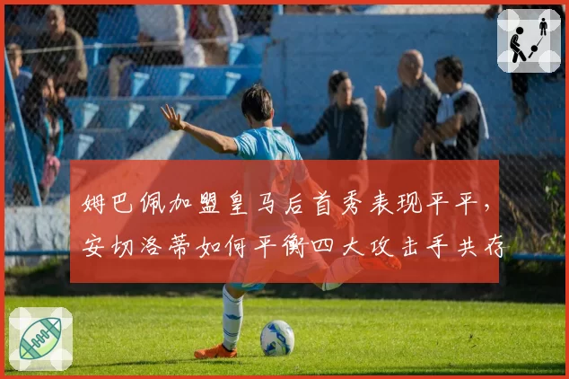 姆巴佩加盟皇马后首秀表现平平,安切洛蒂如何平衡四大攻击手共存难题?