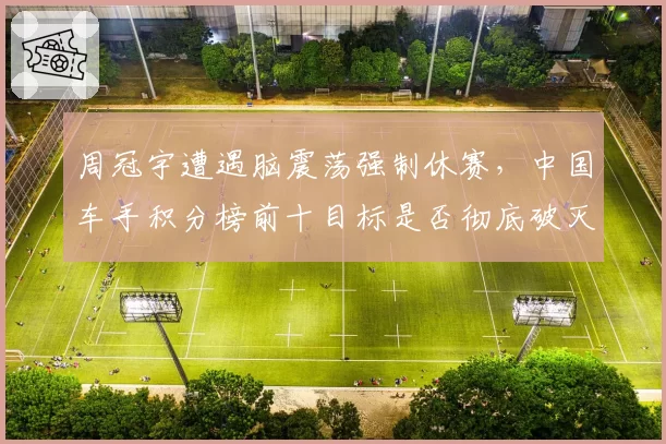 周冠宇遭遇脑震荡强制休赛,中国车手积分榜前十目标是否彻底破灭?