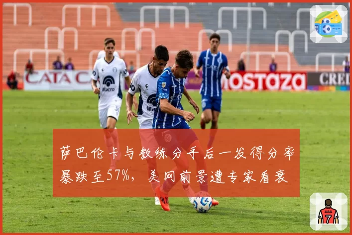 萨巴伦卡与教练分手后一发得分率暴跌至57%，美网前景遭专家看衰