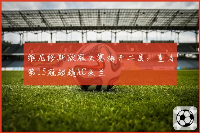 维尼修斯欧冠决赛梅开二度，皇马第15冠超越AC米兰