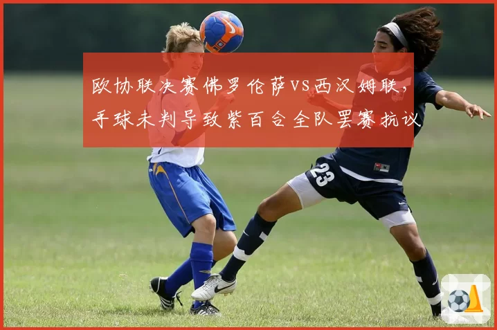欧协联决赛佛罗伦萨vs西汉姆联,手球未判导致紫百合全队罢赛抗议