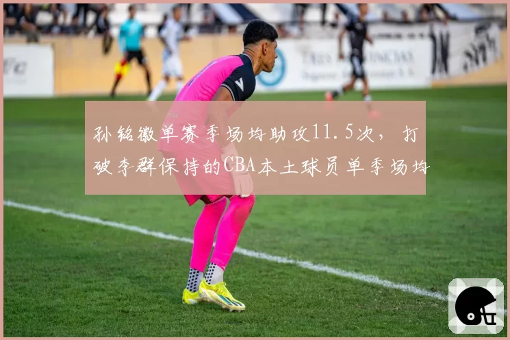 孙铭徽单赛季场均助攻11.5次,打破李群保持的CBA本土球员单季场均助攻纪录