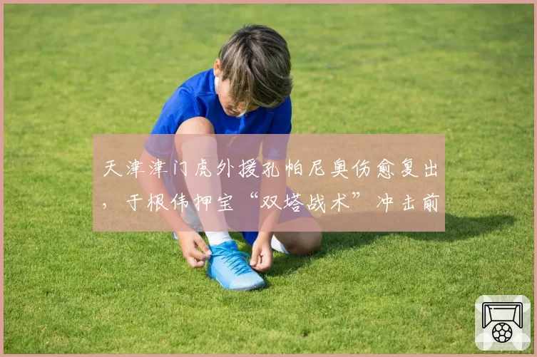 天津津门虎外援孔帕尼奥伤愈复出,于根伟押宝“双塔战术”冲击前三