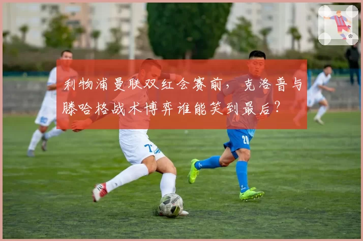 利物浦曼联双红会赛前，克洛普与滕哈格战术博弈谁能笑到最后？