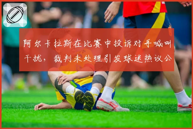 阿尔卡拉斯在比赛中投诉对手喊叫干扰,裁判未处理引发球迷热议公平性?