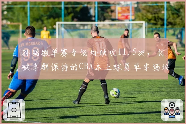 孙铭徽单赛季场均助攻11.5次,打破李群保持的CBA本土球员单季场均助攻纪录