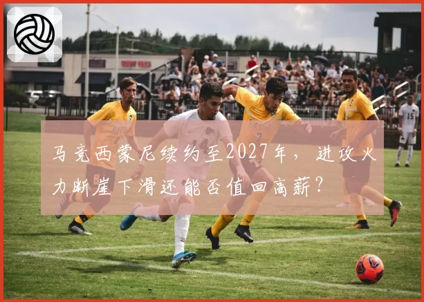 马竞西蒙尼续约至2027年，进攻火力断崖下滑还能否值回高薪？