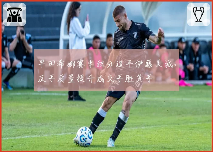 早田希娜赛季积分追平伊藤美诚，反手质量提升成交手胜负手
