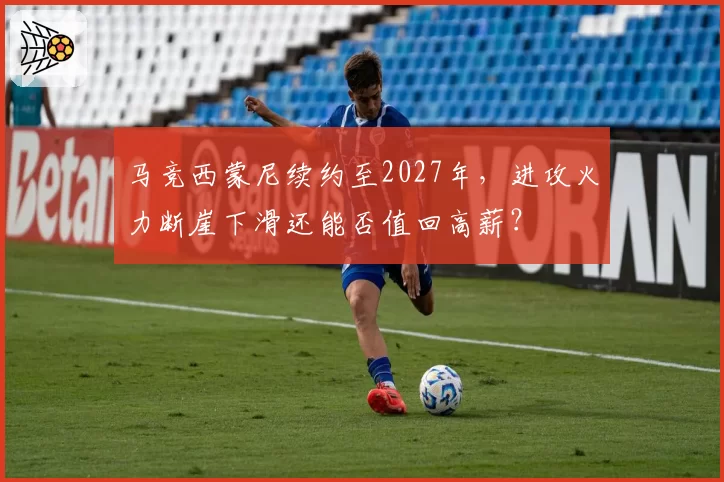 马竞西蒙尼续约至2027年，进攻火力断崖下滑还能否值回高薪？