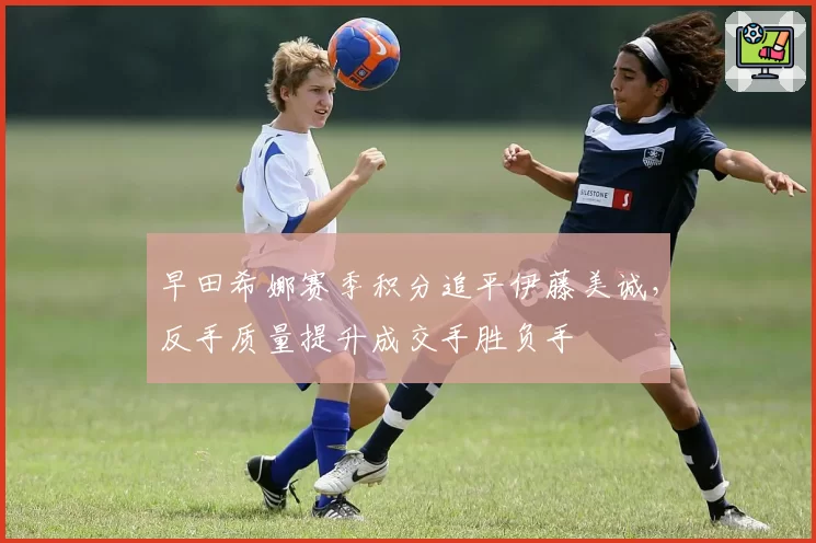早田希娜赛季积分追平伊藤美诚，反手质量提升成交手胜负手