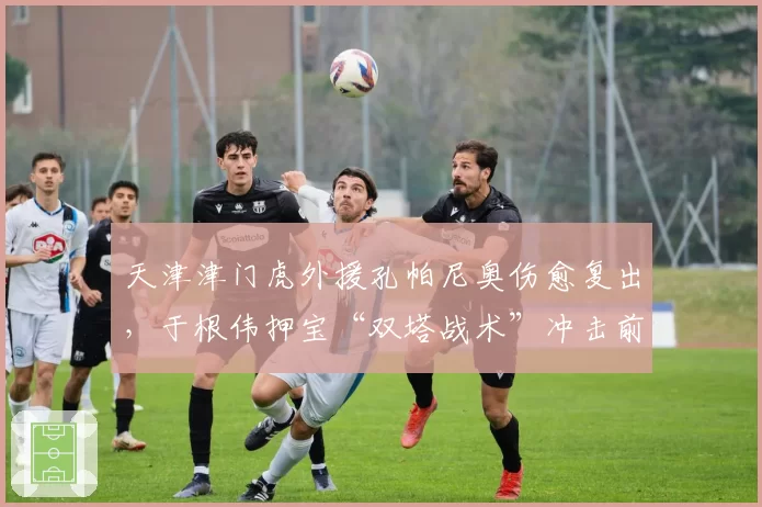 天津津门虎外援孔帕尼奥伤愈复出，于根伟押宝“双塔战术”冲击前三