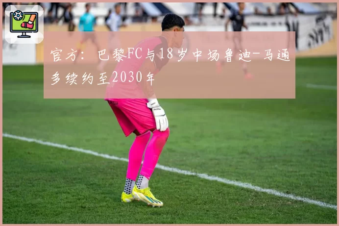 官方:巴黎FC与18岁中场鲁迪-马通多续约至2030年