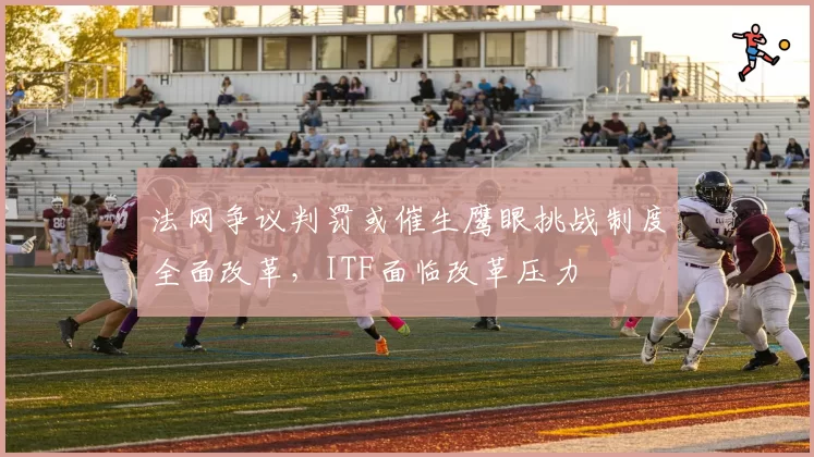 法网争议判罚或催生鹰眼挑战制度全面改革，ITF面临改革压力