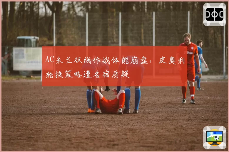 AC米兰双线作战体能崩盘，皮奥利轮换策略遭名宿质疑