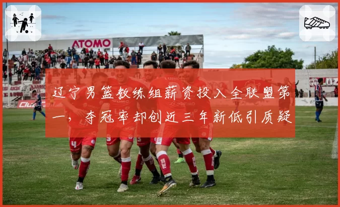 辽宁男篮教练组薪资投入全联盟第一,夺冠率却创近三年新低引质疑