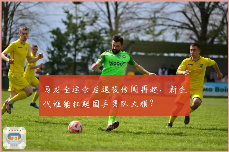 马龙全运会后退役传闻再起,新生代谁能扛起国乒男队大旗?