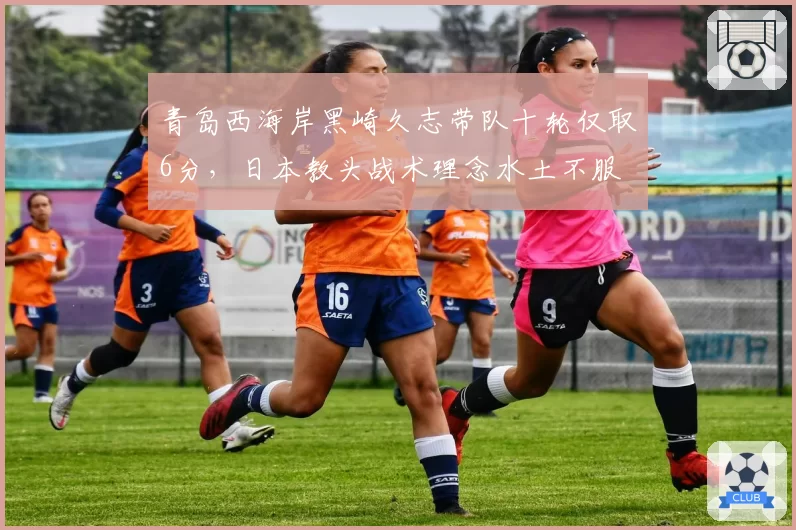 青岛西海岸黑崎久志带队十轮仅取6分，日本教头战术理念水土不服