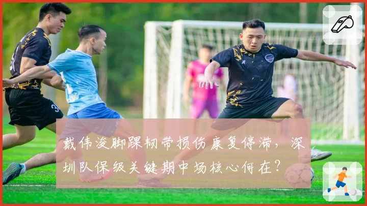 戴伟浚脚踝韧带损伤康复停滞,深圳队保级关键期中场核心何在?