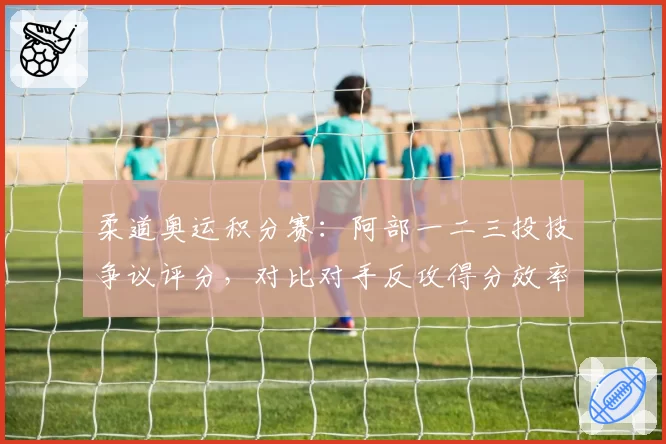 柔道奥运积分赛：阿部一二三投技争议评分，对比对手反攻得分效率差异