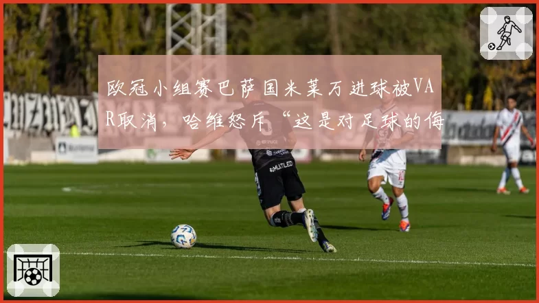 欧冠小组赛巴萨国米莱万进球被VAR取消，哈维怒斥“这是对足球的侮辱”