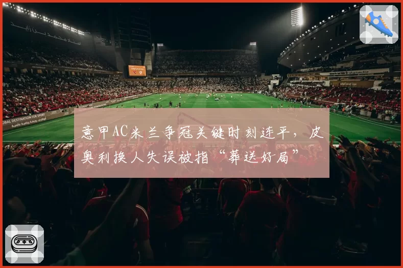 意甲AC米兰争冠关键时刻连平，皮奥利换人失误被指“葬送好局”