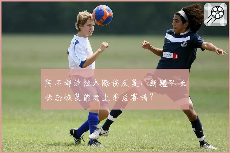 阿不都沙拉木膝伤反复，新疆队长状态恢复能赶上季后赛吗？