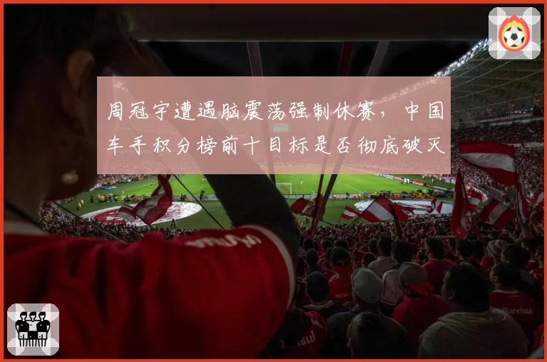 周冠宇遭遇脑震荡强制休赛,中国车手积分榜前十目标是否彻底破灭?